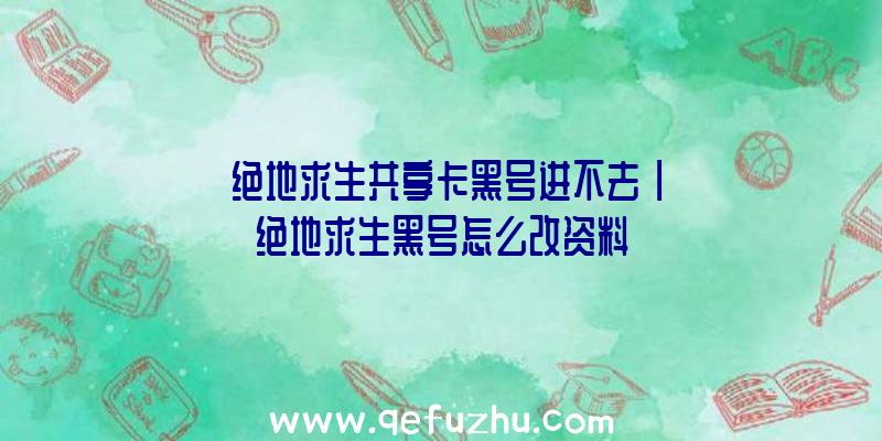 「绝地求生共享卡黑号进不去」|绝地求生黑号怎么改资料